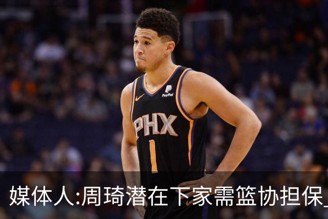 媒体人:周琦潜在下家需篮协担保 篮协不敢担保